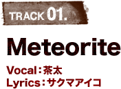TRACK 01.Meteorite Vocal：茶太 Lyrics：サクマアイコ